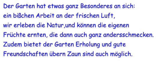 Der Garten hat etwas ganz Besonderes an sich: ein bißchen Arbeit an der frischen Luft, wir erleben die Natur,und können die eigenen Früchte ernten, die dann auch ganz andersschmecken. Zudem bietet der Garten Erholung und gute  Freundschaften übern Zaun sind auch möglich.