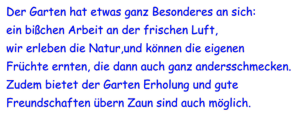 Der Garten hat etwas ganz Besonderes an sich: ein bißchen Arbeit an der frischen Luft, wir erleben die Natur,und können die eigenen Früchte ernten, die dann auch ganz andersschmecken. Zudem bietet der Garten Erholung und gute  Freundschaften übern Zaun sind auch möglich.